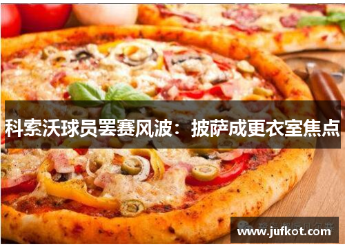 科索沃球员罢赛风波：披萨成更衣室焦点